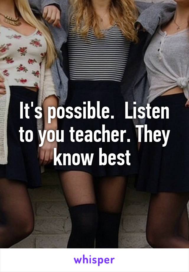 It's possible.  Listen to you teacher. They know best 