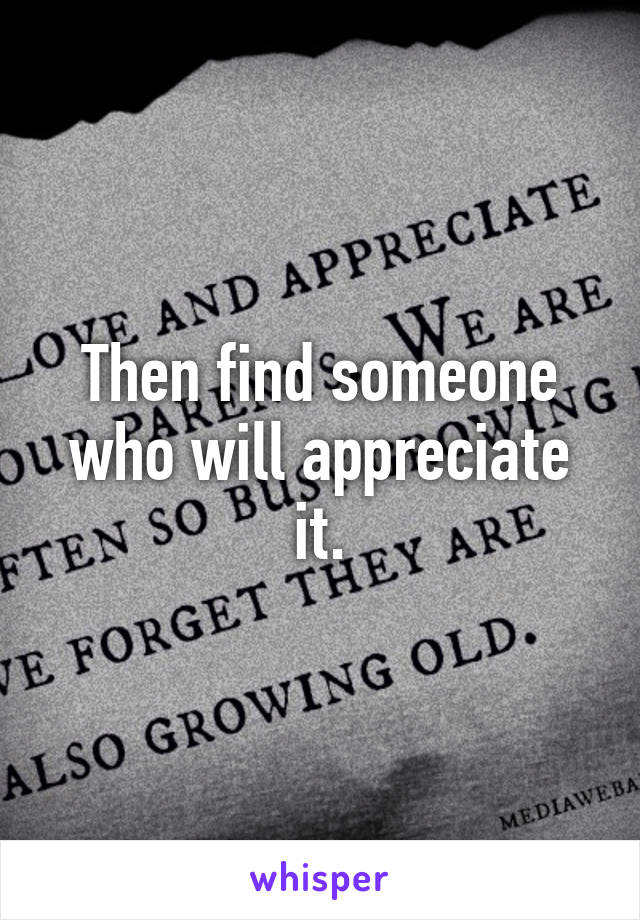 Then find someone who will appreciate it.