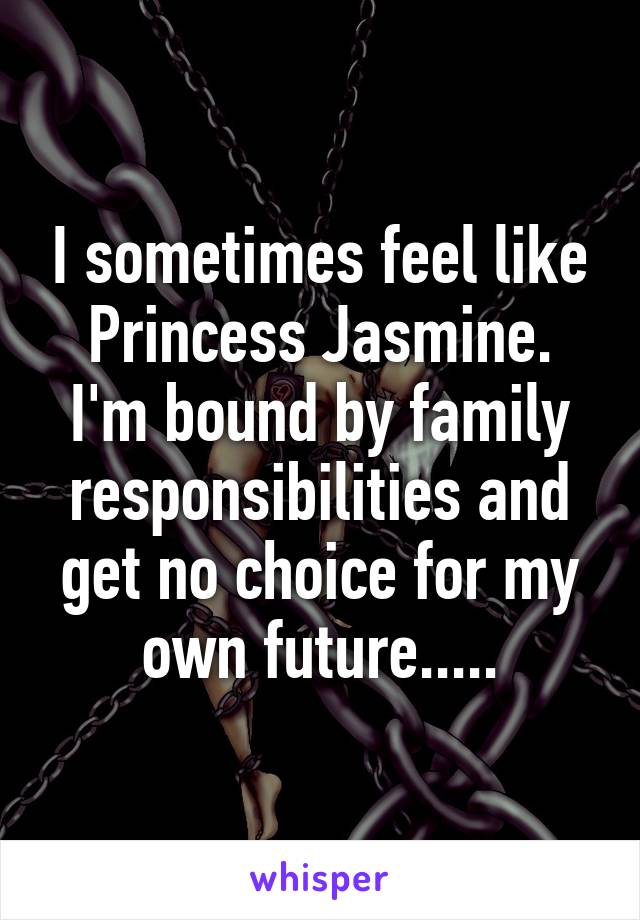 I sometimes feel like Princess Jasmine. I'm bound by family responsibilities and get no choice for my own future.....