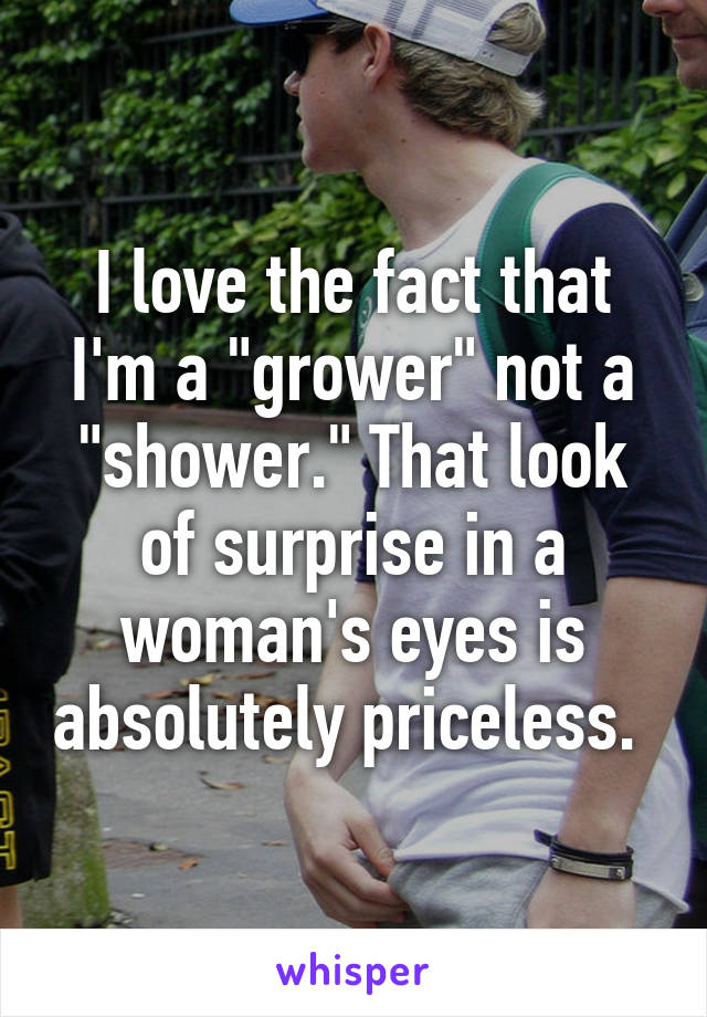 I love the fact that I'm a "grower" not a "shower." That look of surprise in a woman's eyes is absolutely priceless. 