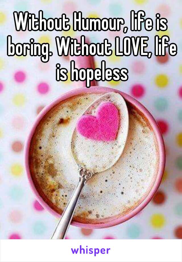 Without Humour, life is boring. Without LOVE, life is hopeless