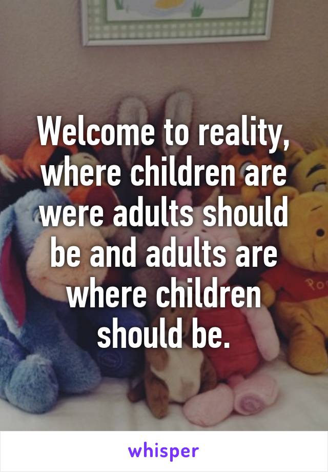 Welcome to reality, where children are were adults should be and adults are where children should be.