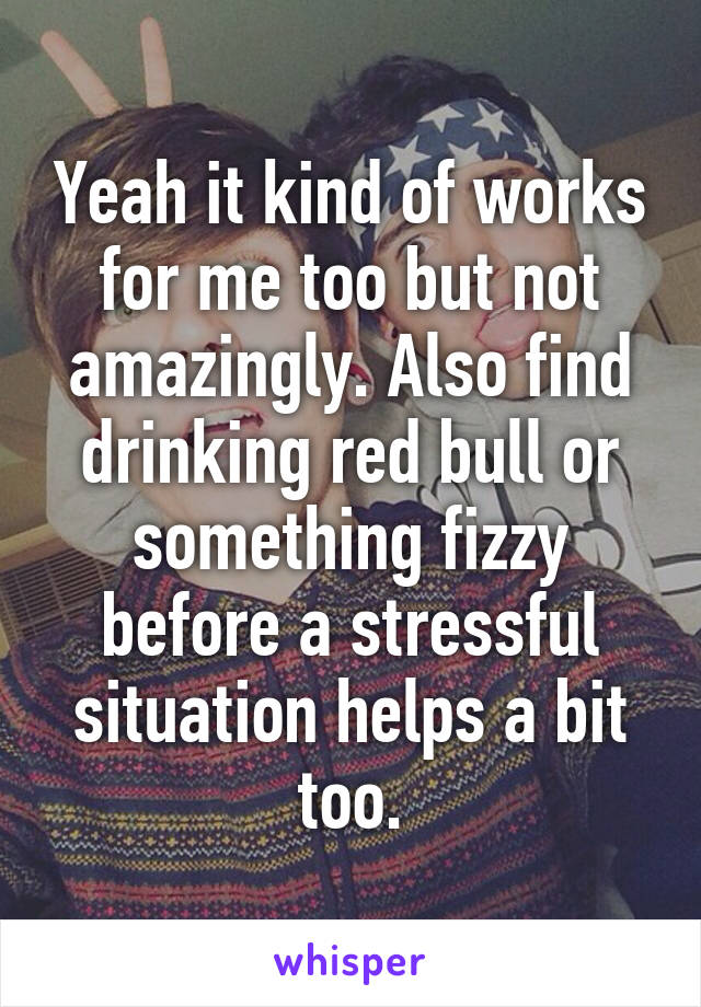 Yeah it kind of works for me too but not amazingly. Also find drinking red bull or something fizzy before a stressful situation helps a bit too.