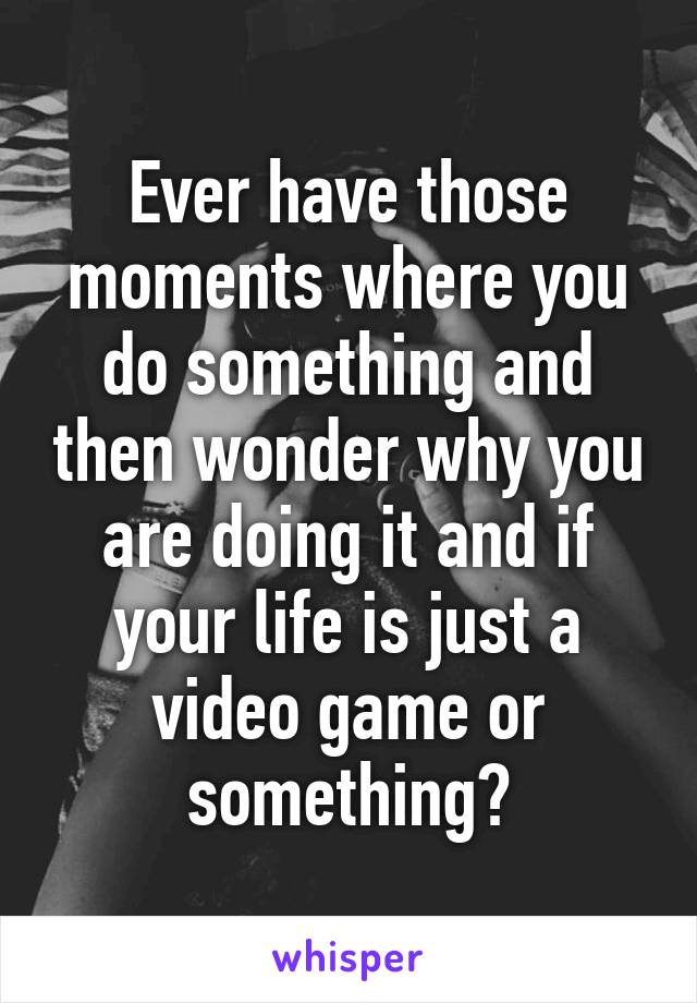 Ever have those moments where you do something and then wonder why you are doing it and if your life is just a video game or something?