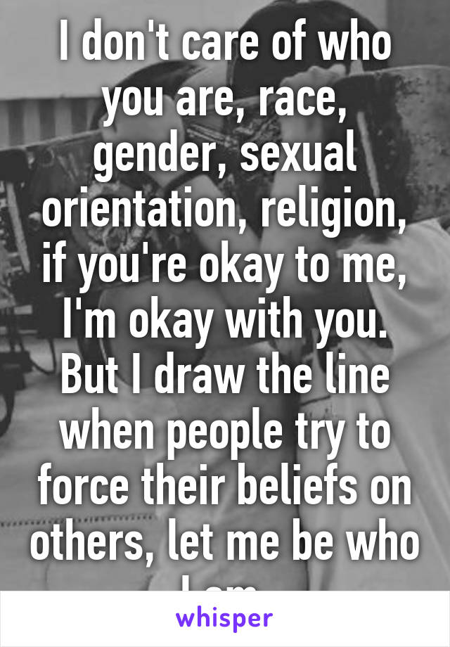 I don't care of who you are, race, gender, sexual orientation, religion, if you're okay to me, I'm okay with you. But I draw the line when people try to force their beliefs on others, let me be who I am.