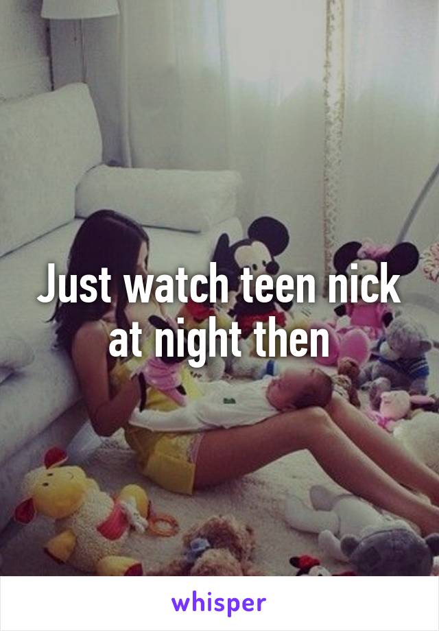 Just watch teen nick at night then