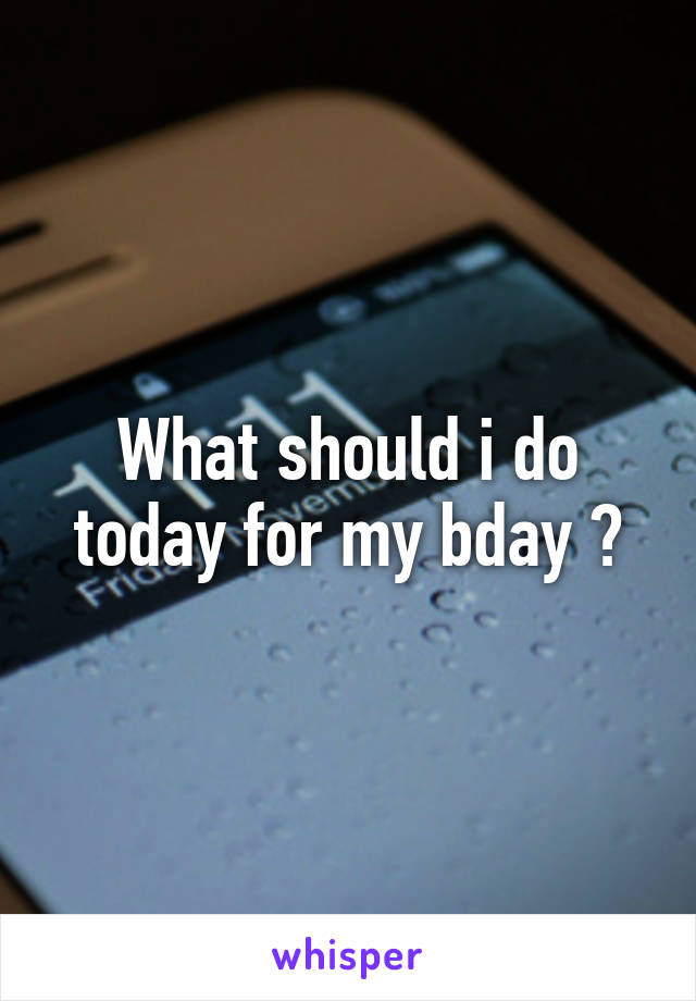 What should i do today for my bday ?