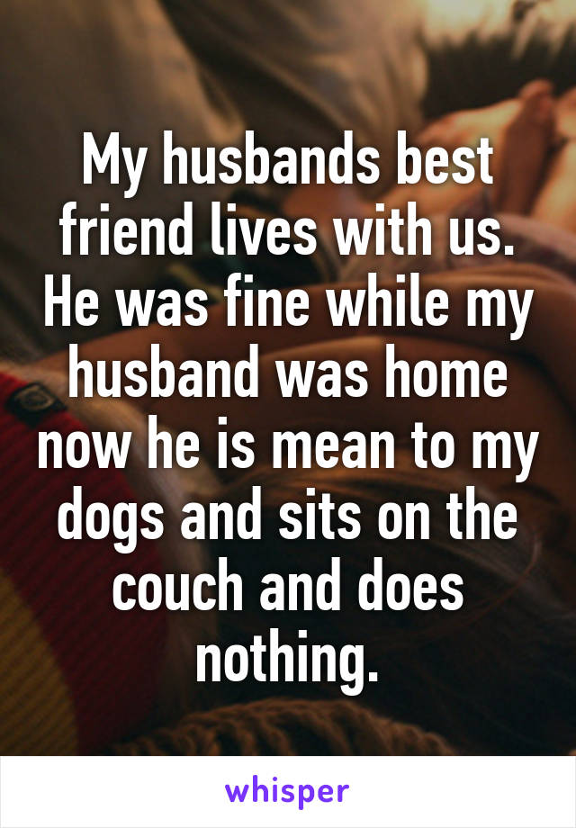 My husbands best friend lives with us. He was fine while my husband was home now he is mean to my dogs and sits on the couch and does nothing.