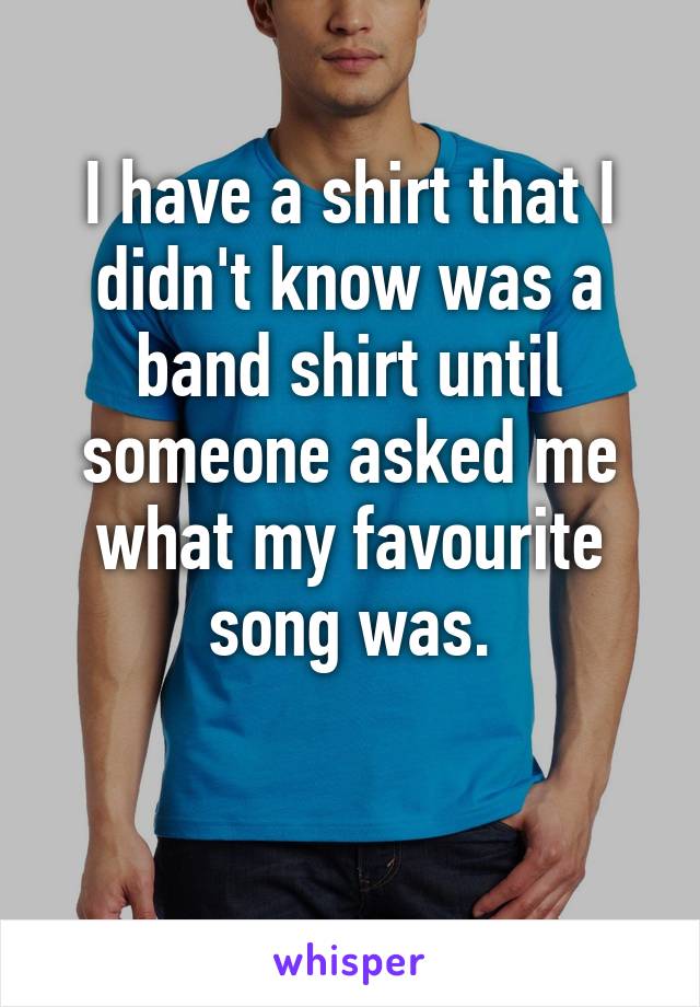 I have a shirt that I didn't know was a band shirt until someone asked me what my favourite song was.

