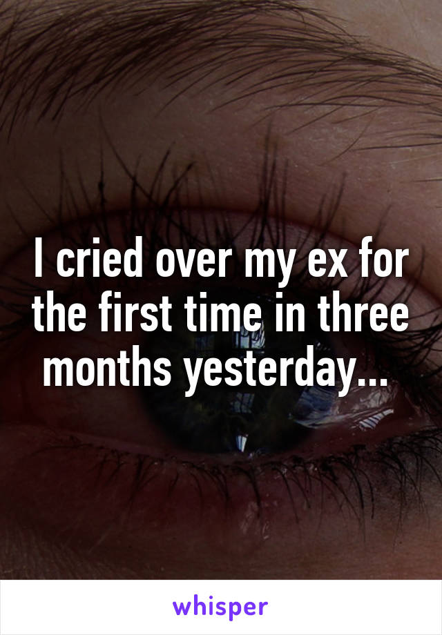 I cried over my ex for the first time in three months yesterday... 