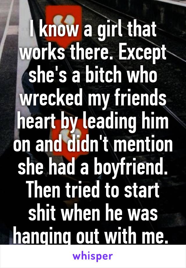 I know a girl that works there. Except she's a bitch who wrecked my friends heart by leading him on and didn't mention she had a boyfriend. Then tried to start shit when he was hanging out with me. 