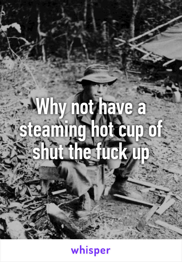 Why not have a steaming hot cup of shut the fuck up