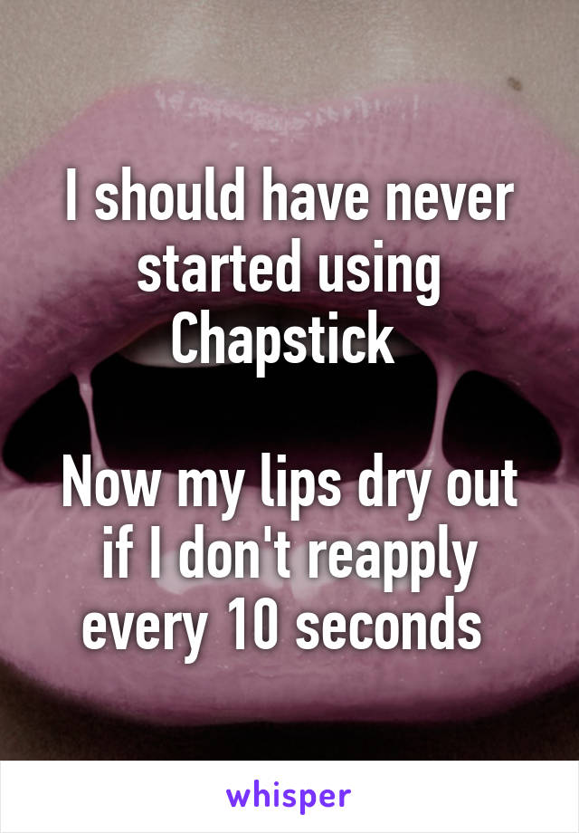 I should have never started using Chapstick 

Now my lips dry out if I don't reapply every 10 seconds 