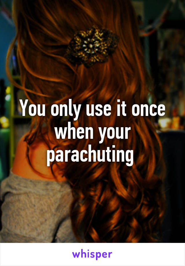 You only use it once when your parachuting 