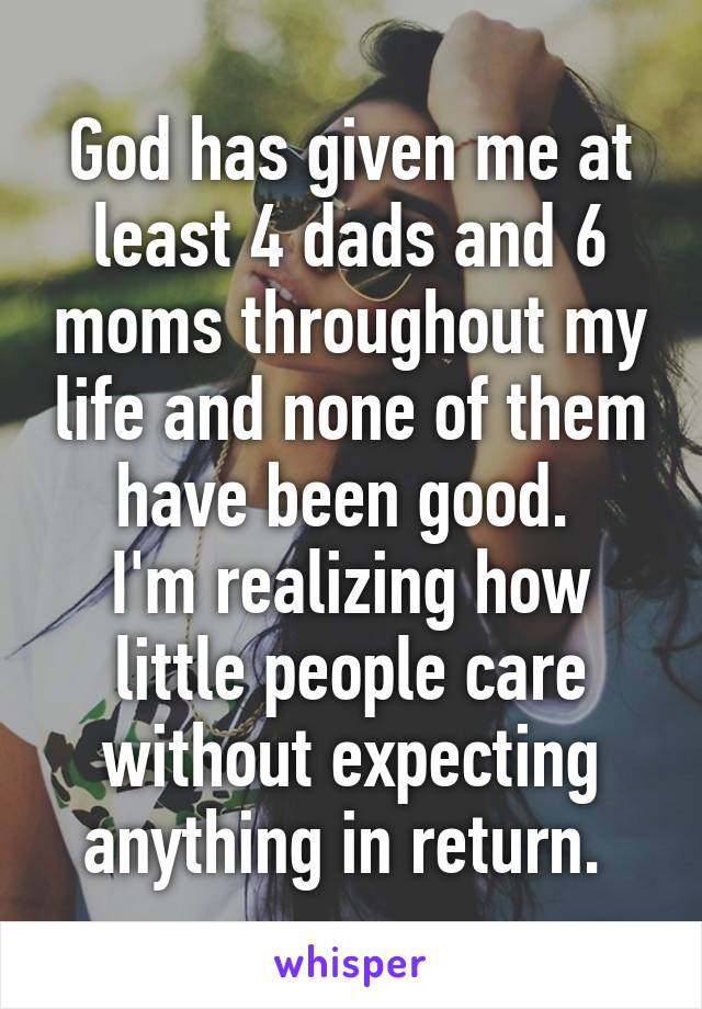 God has given me at least 4 dads and 6 moms throughout my life and none of them have been good. 
I'm realizing how little people care without expecting anything in return. 