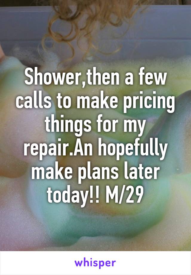 Shower,then a few calls to make pricing things for my repair.An hopefully make plans later today!! M/29