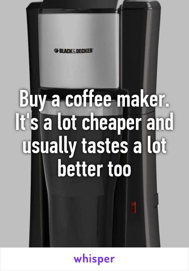 Buy a coffee maker. It's a lot cheaper and usually tastes a lot better too