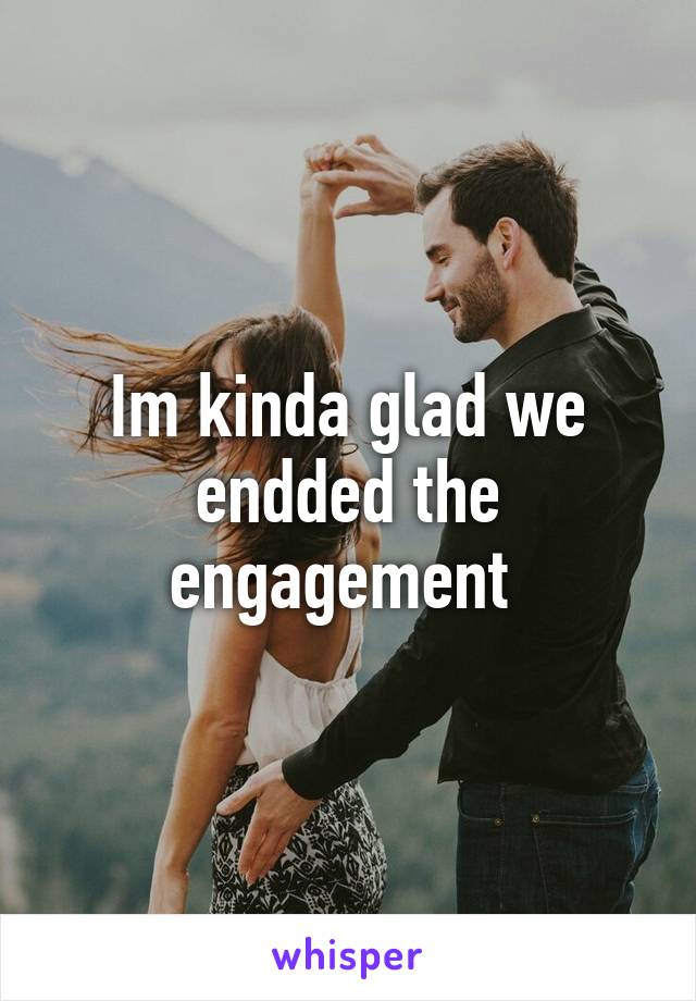 Im kinda glad we endded the engagement 