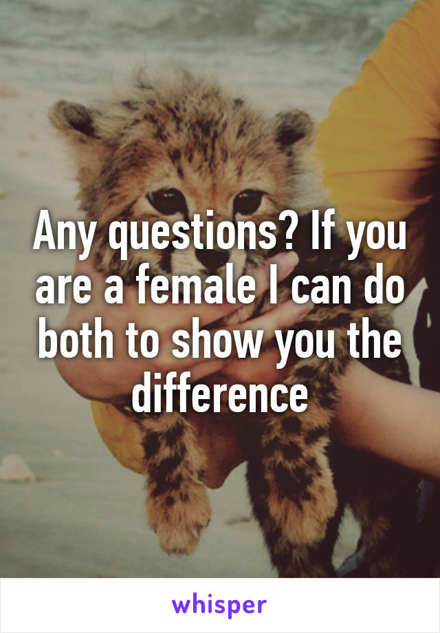 Any questions? If you are a female I can do both to show you the difference