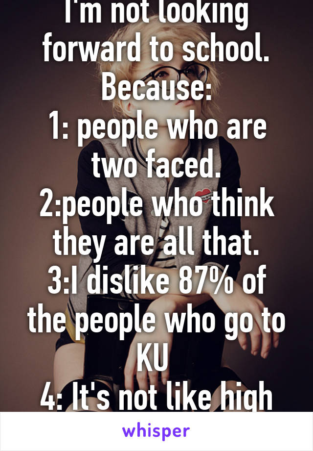 I'm not looking forward to school. Because:
1: people who are two faced.
2:people who think they are all that.
3:I dislike 87% of the people who go to KU 
4: It's not like high school musical