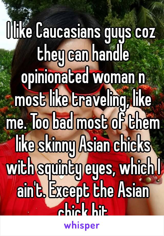 I like Caucasians guys coz they can handle opinionated woman n most like traveling, like me. Too bad most of them like skinny Asian chicks with squinty eyes, which I ain't. Except the Asian chick bit