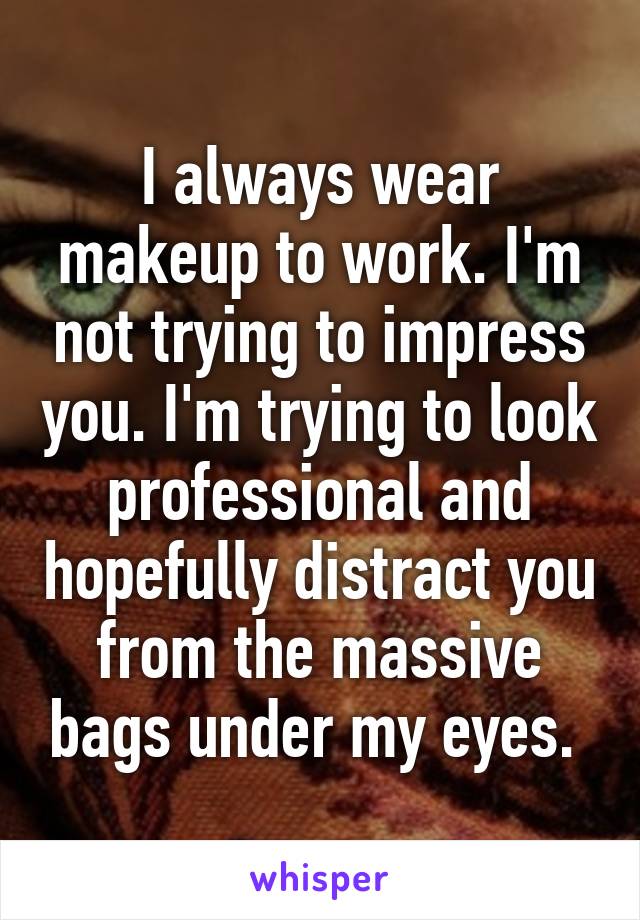 I always wear makeup to work. I'm not trying to impress you. I'm trying to look professional and hopefully distract you from the massive bags under my eyes. 