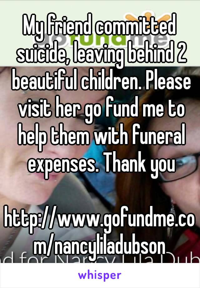 My friend committed suicide, leaving behind 2 beautiful children. Please visit her go fund me to help them with funeral expenses. Thank you

http://www.gofundme.com/nancyliladubson