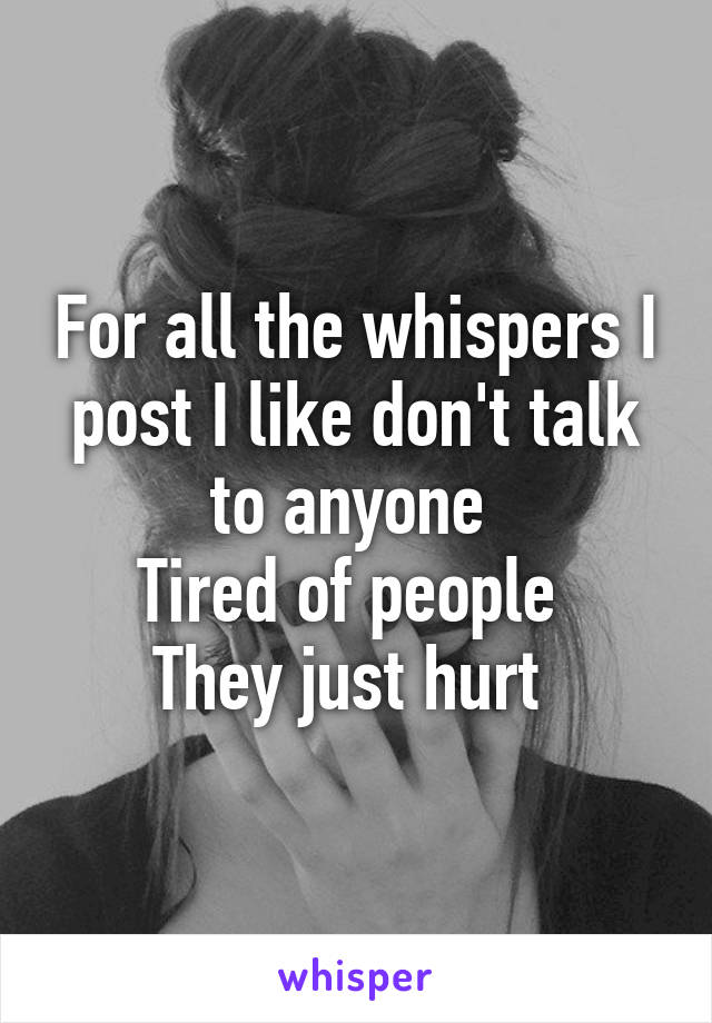 For all the whispers I post I like don't talk to anyone 
Tired of people 
They just hurt 