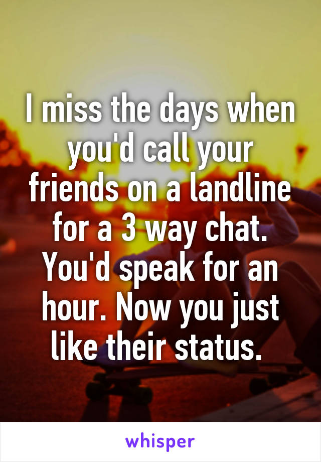 I miss the days when you'd call your friends on a landline for a 3 way chat. You'd speak for an hour. Now you just like their status. 