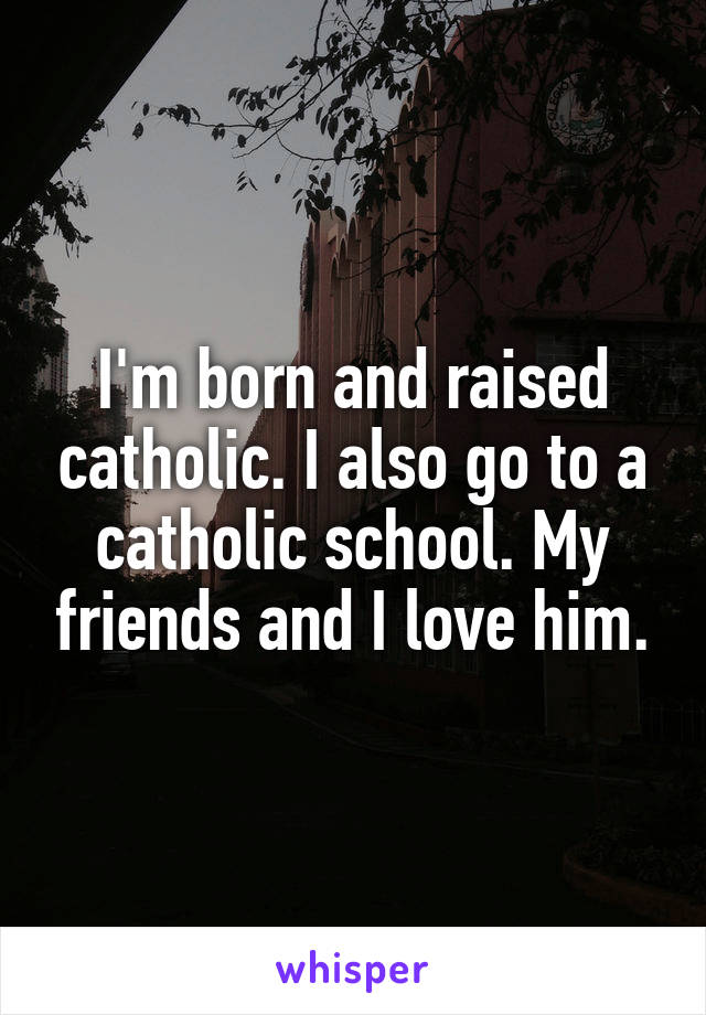 I'm born and raised catholic. I also go to a catholic school. My friends and I love him.