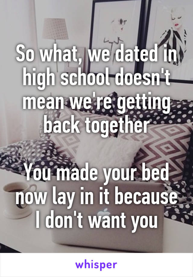 So what, we dated in high school doesn't mean we're getting back together

You made your bed now lay in it because I don't want you