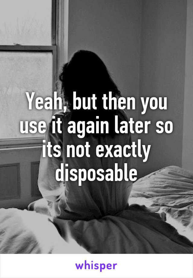 Yeah, but then you use it again later so its not exactly disposable