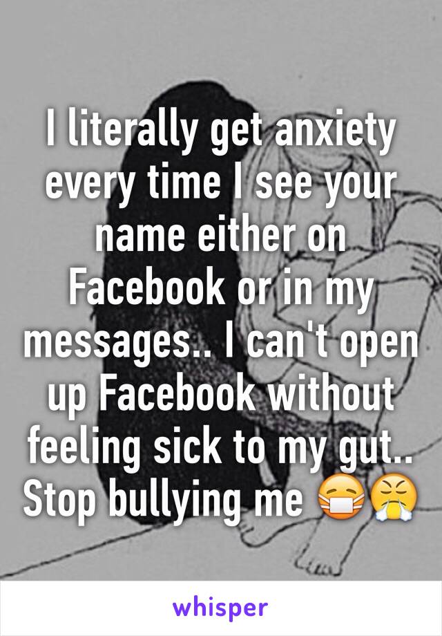 I literally get anxiety every time I see your name either on Facebook or in my messages.. I can't open up Facebook without feeling sick to my gut.. Stop bullying me 😷😤