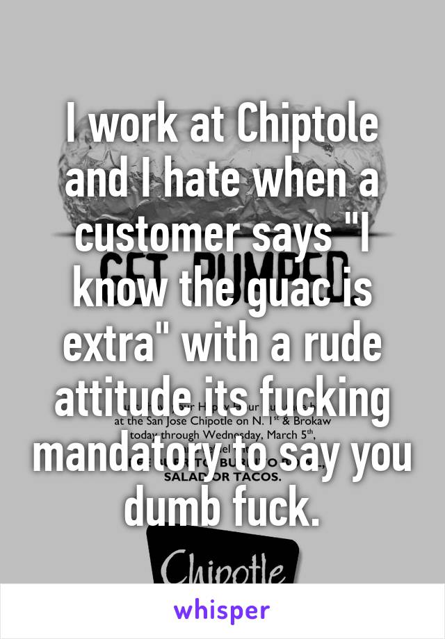 I work at Chiptole and I hate when a customer says "I know the guac is extra" with a rude attitude its fucking mandatory to say you dumb fuck.