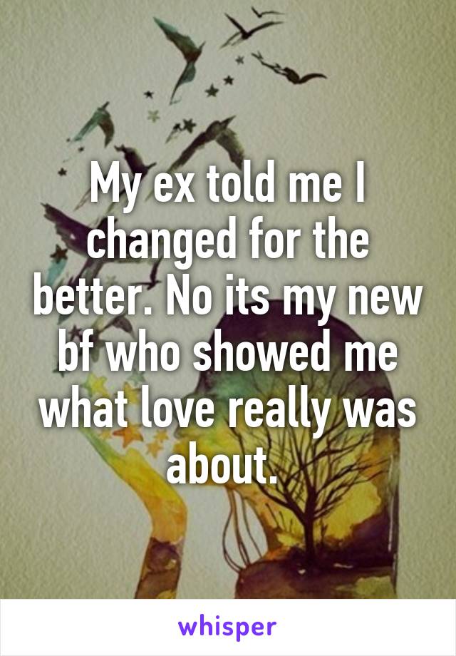 My ex told me I changed for the better. No its my new bf who showed me what love really was about. 