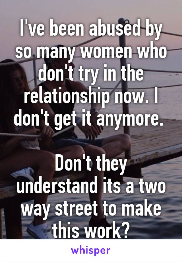 I've been abused by so many women who don't try in the relationship now. I don't get it anymore. 

Don't they understand its a two way street to make this work?