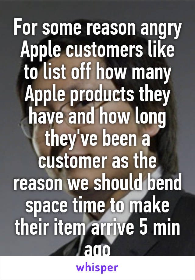 For some reason angry Apple customers like to list off how many Apple products they have and how long they've been a customer as the reason we should bend space time to make their item arrive 5 min ago