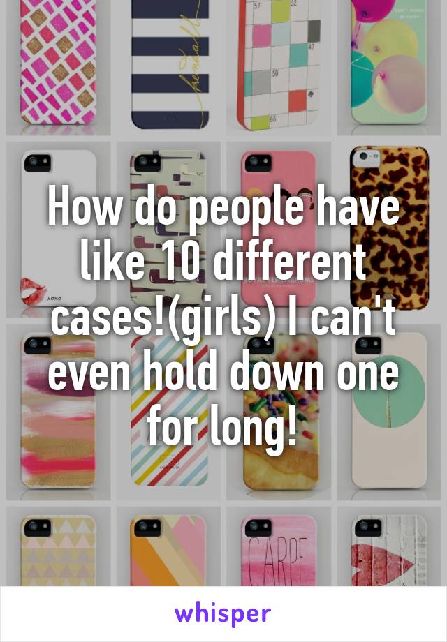 How do people have like 10 different cases!(girls) I can't even hold down one for long!