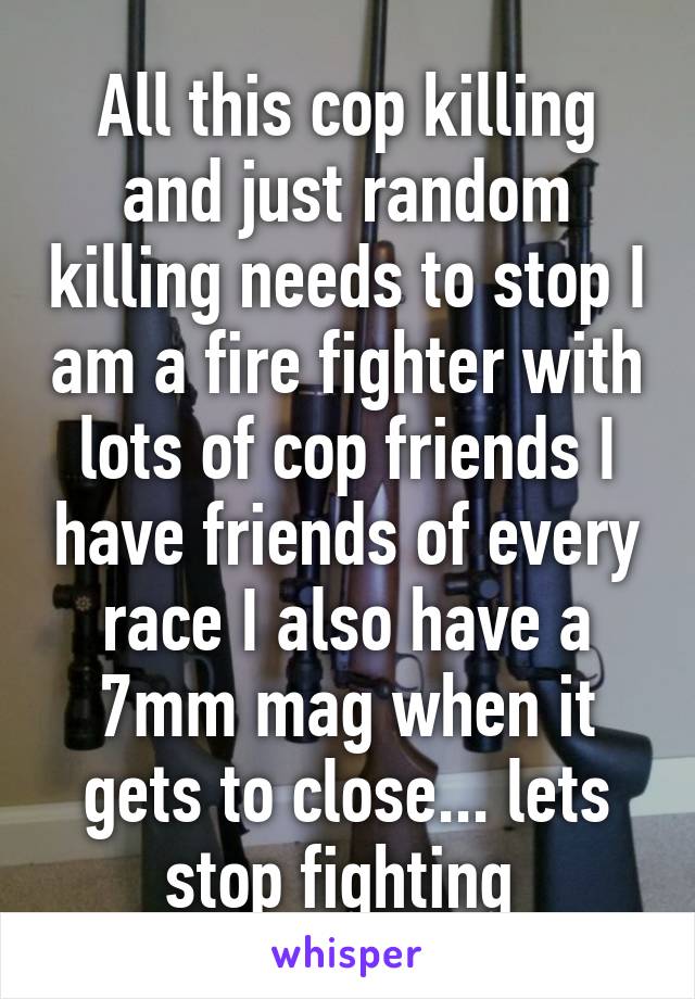 All this cop killing and just random killing needs to stop I am a fire fighter with lots of cop friends I have friends of every race I also have a 7mm mag when it gets to close... lets stop fighting 