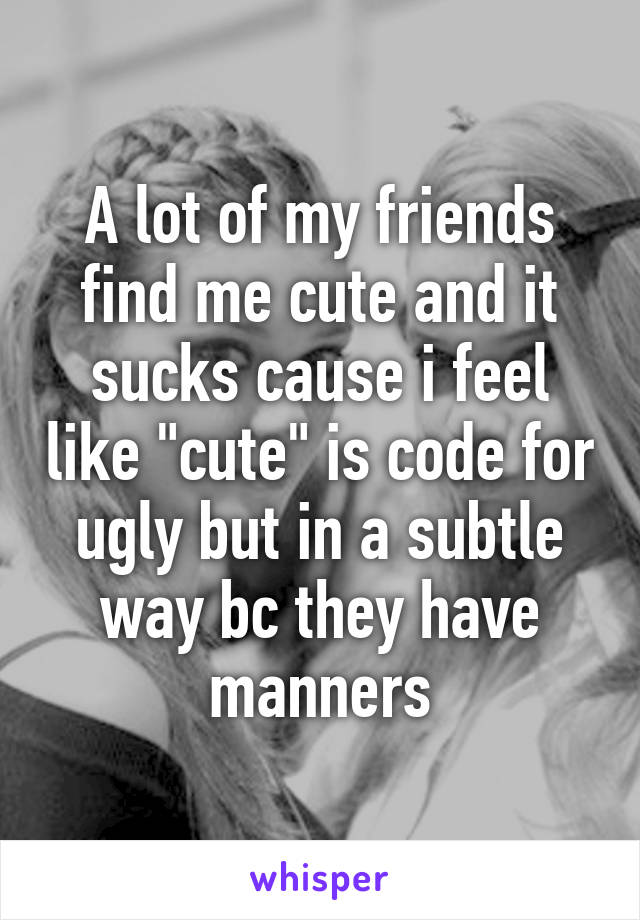 A lot of my friends find me cute and it sucks cause i feel like "cute" is code for ugly but in a subtle way bc they have manners