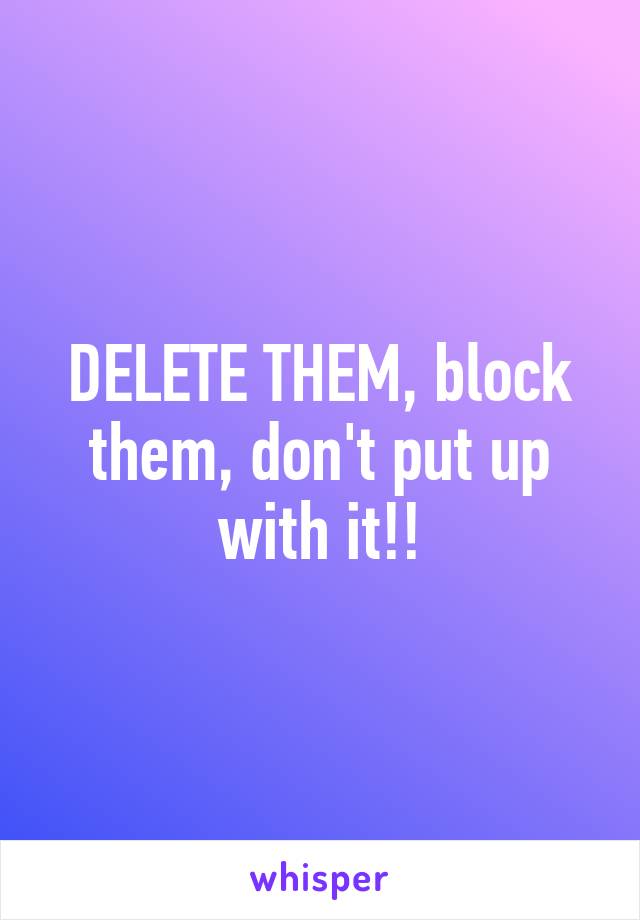 DELETE THEM, block them, don't put up with it!!