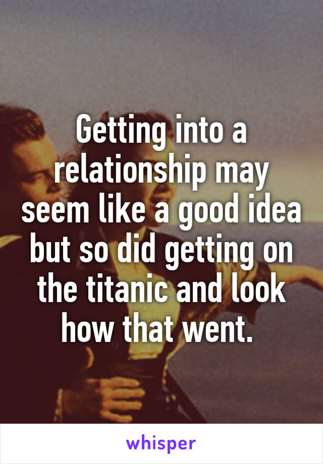 Getting into a relationship may seem like a good idea but so did getting on the titanic and look how that went. 