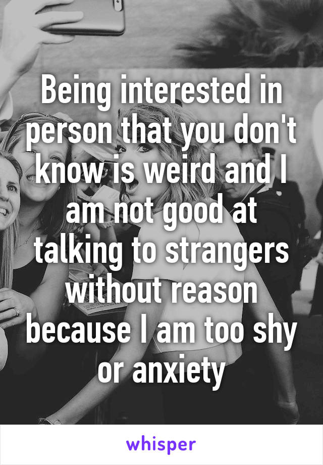 Being interested in person that you don't know is weird and I am not good at talking to strangers without reason because I am too shy or anxiety