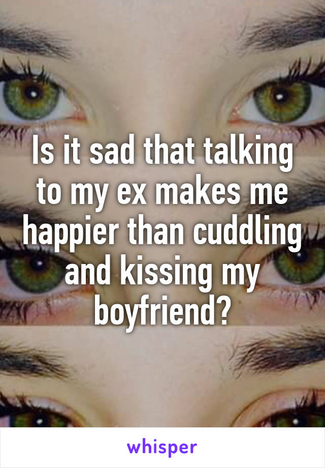 Is it sad that talking to my ex makes me happier than cuddling and kissing my boyfriend?