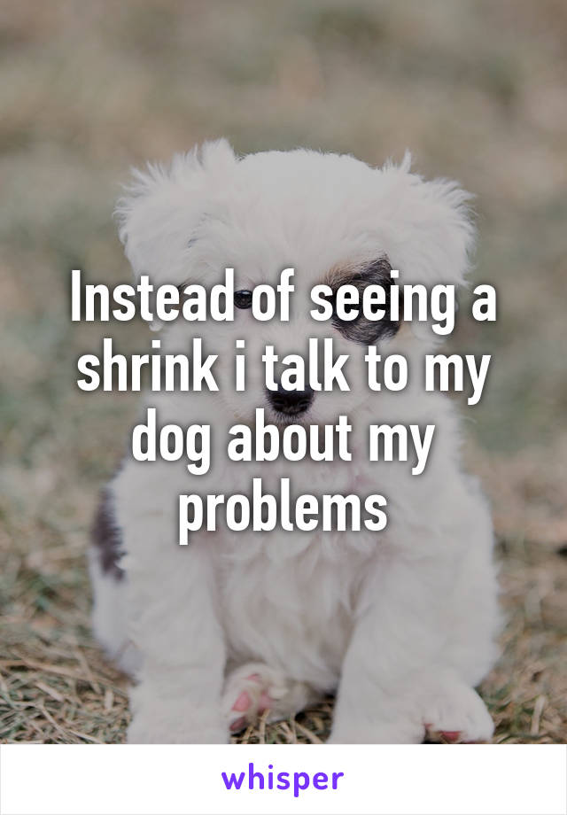 Instead of seeing a shrink i talk to my dog about my problems