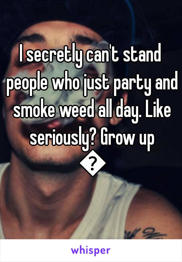 I secretly can't stand people who just party and smoke weed all day. Like seriously? Grow up 😒