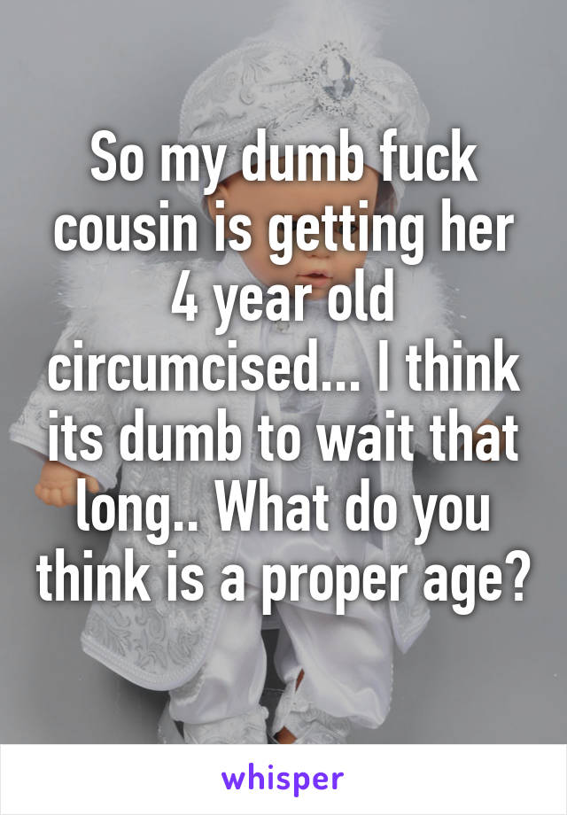 So my dumb fuck cousin is getting her 4 year old circumcised... I think its dumb to wait that long.. What do you think is a proper age?  