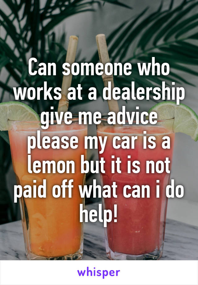 Can someone who works at a dealership give me advice please my car is a lemon but it is not paid off what can i do help!