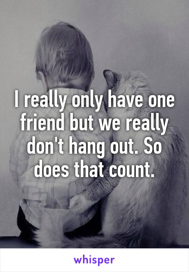 I really only have one friend but we really don't hang out. So does that count.