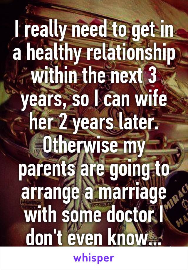 I really need to get in a healthy relationship within the next 3 years, so I can wife her 2 years later. Otherwise my parents are going to arrange a marriage with some doctor I don't even know...